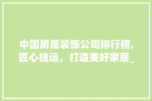 中国房屋装饰公司排行榜,匠心独运，打造美好家居_房屋装饰公司排行 家居装修