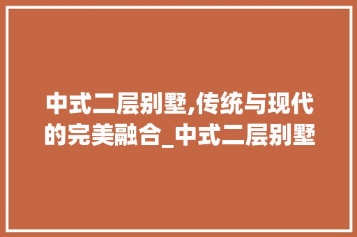 中式二层别墅,传统与现代的完美融合_中式二层别墅外观效果图 木雕艺术