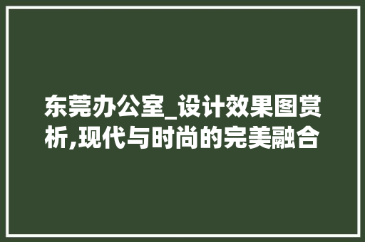 东莞办公室_设计效果图赏析,现代与时尚的完美融合_东莞办公室_设计效果图 木雕艺术