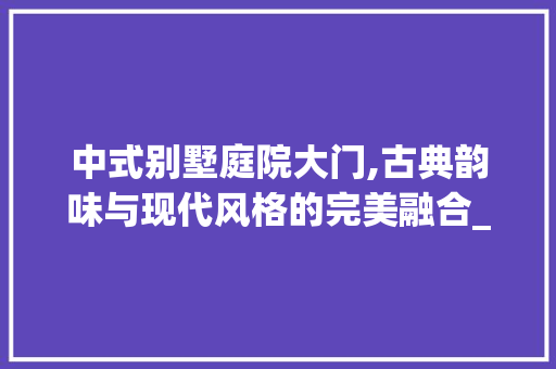 中式别墅庭院大门,古典韵味与现代风格的完美融合_中式别墅庭院大门口效果图 地板材料
