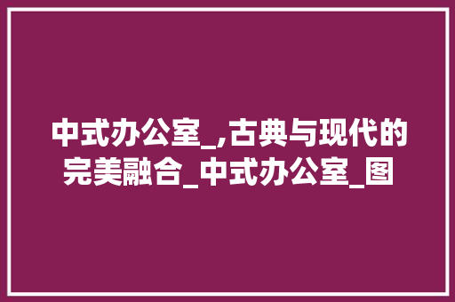 中式办公室_,古典与现代的完美融合_中式办公室_图 家居装修