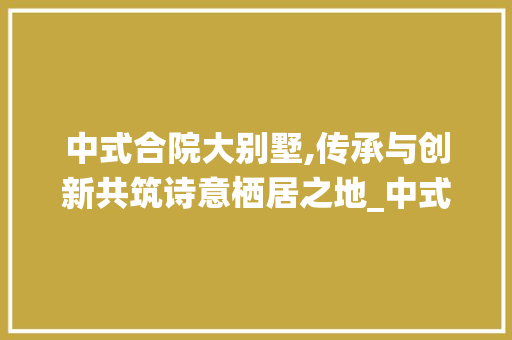 中式合院大别墅,传承与创新共筑诗意栖居之地_中式合院大别墅 地板材料