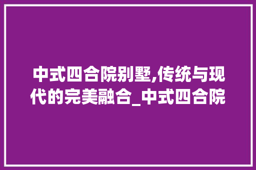 中式四合院别墅,传统与现代的完美融合_中式四合院别墅效果图 室内设计