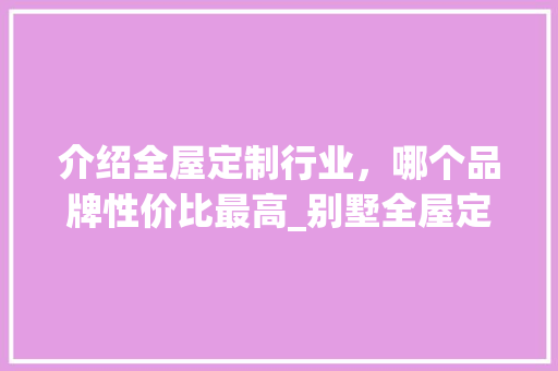介绍全屋定制行业，哪个品牌性价比最高_别墅全屋定制哪个牌子性价比最高 地板材料