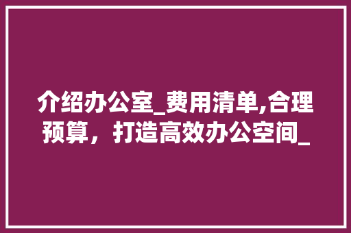 介绍办公室_费用清单,合理预算，打造高效办公空间_办公室_费用清单及价格 室内设计