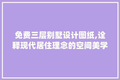 免费三层别墅设计图纸,诠释现代居住理念的空间美学_免费三层别墅设计图纸建筑 地板材料