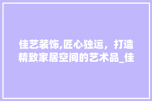 佳艺装饰,匠心独运，打造精致家居空间的艺术品_佳艺装饰有限公司地址 中式风格装饰