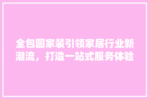 全包圆家装引领家居行业新潮流，打造一站式服务体验_全包圆家装最新消息