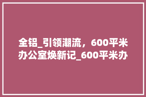 全铝_引领潮流，600平米办公室焕新记_600平米办公室_全铝价格 软装设计
