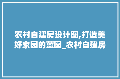 农村自建房设计图,打造美好家园的蓝图_农村自建房设计图公司 地板材料
