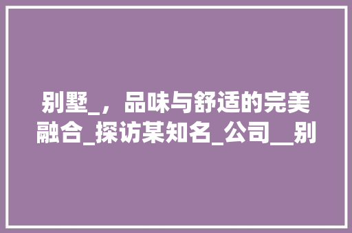 别墅_，品味与舒适的完美融合_探访某知名_公司__别墅公司推荐 中式风格装饰
