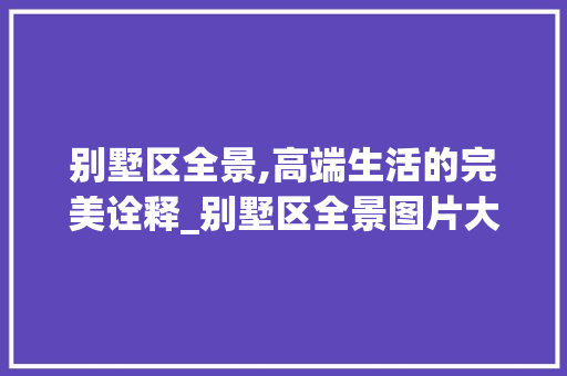 别墅区全景,高端生活的完美诠释_别墅区全景图片大全