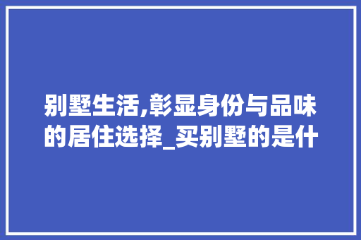 别墅生活,彰显身份与品味的居住选择_买别墅的是什么人
