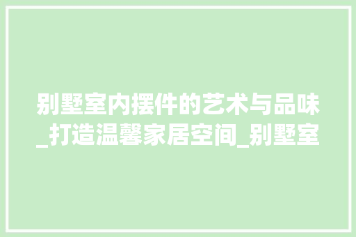 别墅室内摆件的艺术与品味_打造温馨家居空间_别墅室内摆件有哪些 家居装修