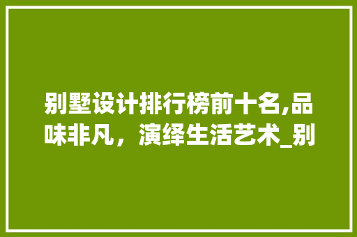 别墅设计排行榜前十名,品味非凡，演绎生活艺术_别墅设计排行榜前十名图片 室内设计