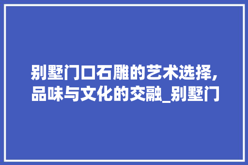别墅门口石雕的艺术选择,品味与文化的交融_别墅门口摆什么石雕好 软装设计