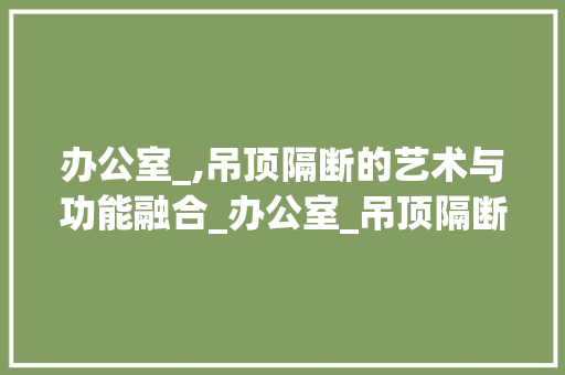办公室_,吊顶隔断的艺术与功能融合_办公室_吊顶隔断 客厅装修