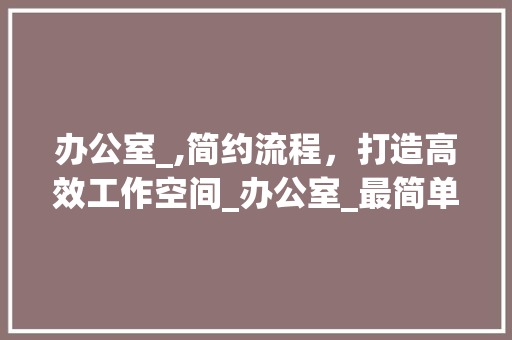 办公室_,简约流程，打造高效工作空间_办公室_最简单的流程 木雕艺术