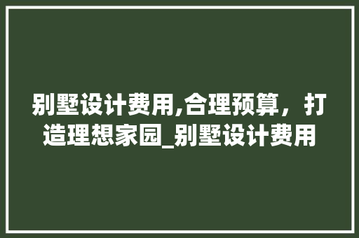 别墅设计费用,合理预算，打造理想家园_别墅设计费用一般多少合适 室内设计