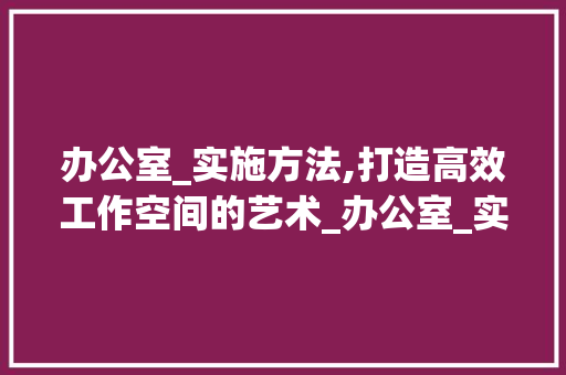 办公室_实施方法,打造高效工作空间的艺术_办公室_实施方法范本 木雕艺术