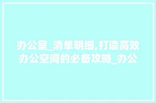 办公室_清单明细,打造高效办公空间的必备攻略_办公室_清单明细范本 客厅装修
