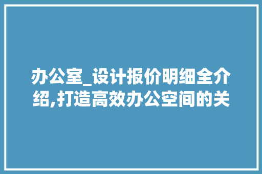 办公室_设计报价明细全介绍,打造高效办公空间的关键_办公室_设计报价明细