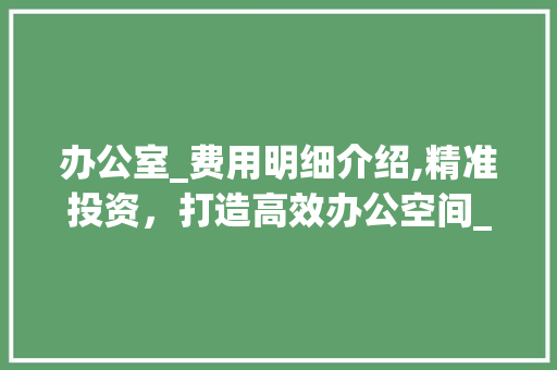 办公室_费用明细介绍,精准投资，打造高效办公空间_办公室_费用报价明细表 软装设计