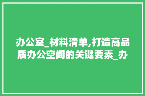 办公室_材料清单,打造高品质办公空间的关键要素_办公室_材料清单 木雕艺术