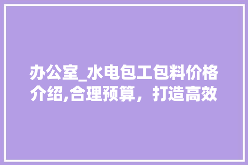 办公室_水电包工包料价格介绍,合理预算，打造高效办公空间_办公室_水电包工包料多少钱 地板材料