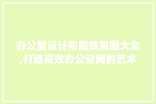 办公室设计布局效果图大全,打造高效办公空间的艺术_老板办公室设计布局效果图大全 现代风格装饰