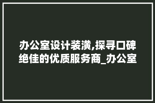 办公室设计装潢,探寻口碑绝佳的优质服务商_办公室设计装潢哪家口碑好