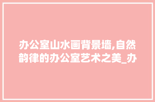 办公室山水画背景墙,自然韵律的办公室艺术之美_办公室背景墙山水画讲究 室内设计