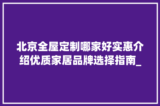 北京全屋定制哪家好实惠介绍优质家居品牌选择指南_北京全屋定制哪家好实惠 木雕艺术