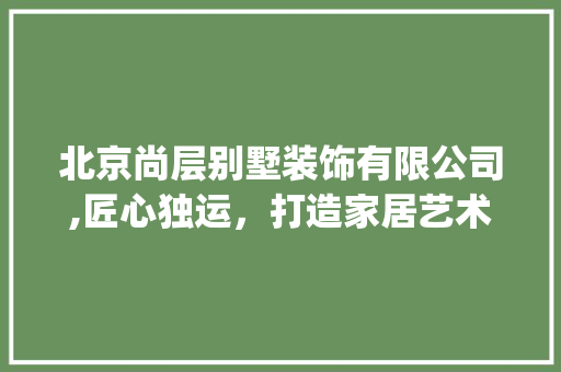 北京尚层别墅装饰有限公司,匠心独运，打造家居艺术新标杆_北京尚层别墅装饰有限公司 客厅装修
