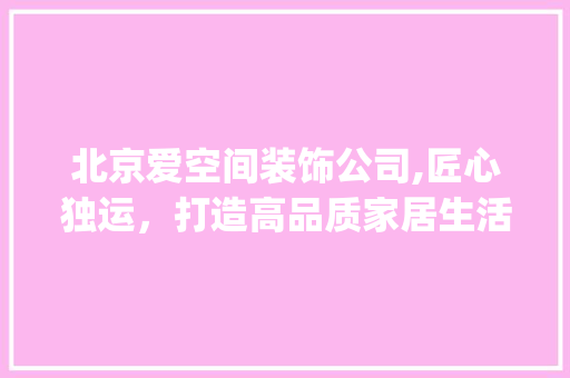 北京爱空间装饰公司,匠心独运，打造高品质家居生活_北京爱空间装饰公司怎么样 室内设计