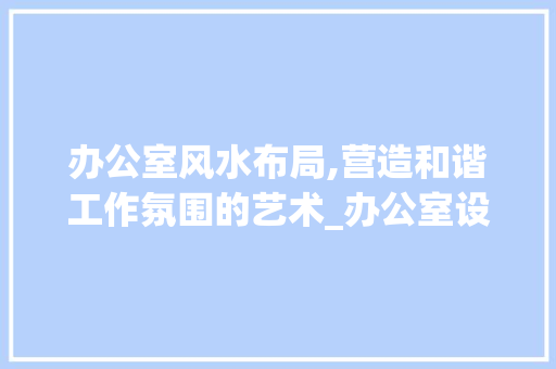 办公室风水布局,营造和谐工作氛围的艺术_办公室设计布局风水学 木雕艺术