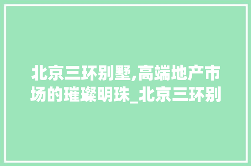 北京三环别墅,高端地产市场的璀璨明珠_北京三环别墅多少钱一套 卧室装修