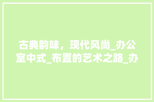古典韵味，现代风尚_办公室中式_布置的艺术之路_办公室_布置中式 软装设计