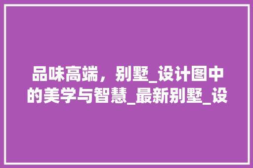 品味高端，别墅_设计图中的美学与智慧_最新别墅_设计图 室内设计