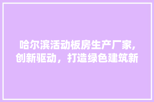 哈尔滨活动板房生产厂家,创新驱动，打造绿色建筑新篇章_哈尔滨活动板房生产厂家