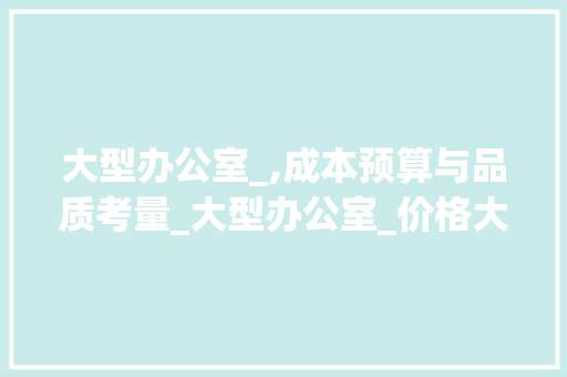 大型办公室_,成本预算与品质考量_大型办公室_价格大概多少 现代风格装饰