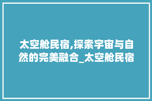 太空舱民宿,探索宇宙与自然的完美融合_太空舱民宿图片 地板材料