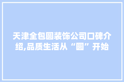 天津全包圆装饰公司口碑介绍,品质生活从“圆”开始_天津全包圆装饰公司口碑怎么样