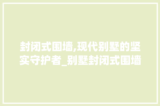 封闭式围墙,现代别墅的坚实守护者_别墅封闭式围墙效果图 中式风格装饰
