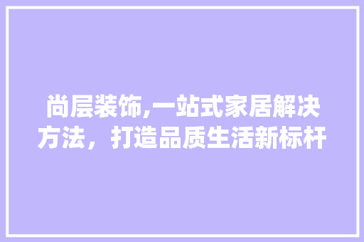 尚层装饰,一站式家居解决方法，打造品质生活新标杆_尚层装饰公司官网电话 客厅装修