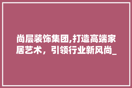 尚层装饰集团,打造高端家居艺术，引领行业新风尚_尚层装饰集团 客厅装修