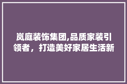 岚庭装饰集团,品质家装引领者，打造美好家居生活新篇章_岚庭装饰集团电话 地板材料