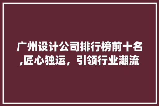 广州设计公司排行榜前十名,匠心独运，引领行业潮流_广州设计公司排行榜前十名