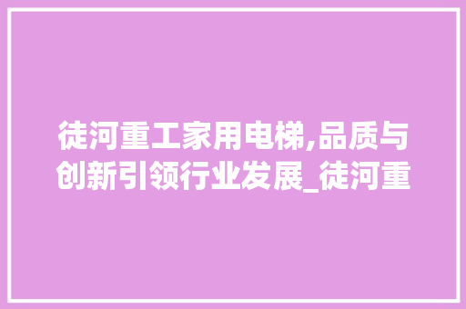 徒河重工家用电梯,品质与创新引领行业发展_徒河重工家用电梯爱企查 室内设计