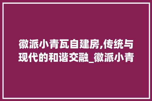 徽派小青瓦自建房,传统与现代的和谐交融_徽派小青瓦仿古自建房